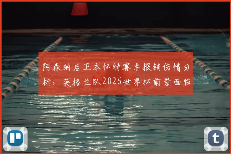 阿森纳后卫本怀特赛季报销伤情分析，英格兰队2026世界杯前景面临变数