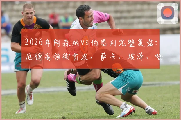 2026年阿森纳vs伯恩利完整复盘:厄德高领衔首发,萨卡、埃泽、哈弗茨关键数据与技术统计一览