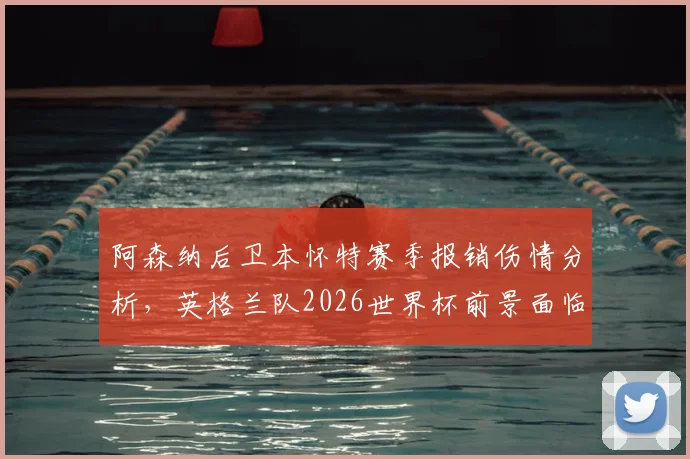 阿森纳后卫本怀特赛季报销伤情分析,英格兰队2026世界杯前景面临变数