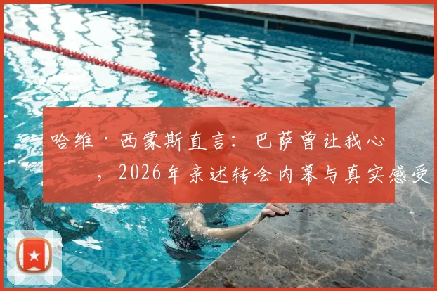 哈维·西蒙斯直言:巴萨曾让我心碎,2026年亲述转会内幕与真实感受,附其生涯转折深度分析