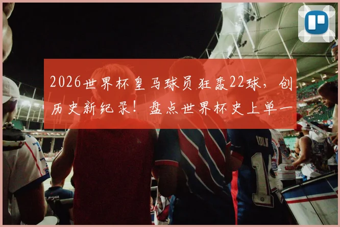2026世界杯皇马球员狂轰22球,创历史新纪录!盘点世界杯史上单一俱乐部进球榜,皇马断层领先