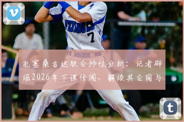 孔塞桑吉达联合帅位分析:记者辟谣2026年下课传闻,解读其合同与球队现状