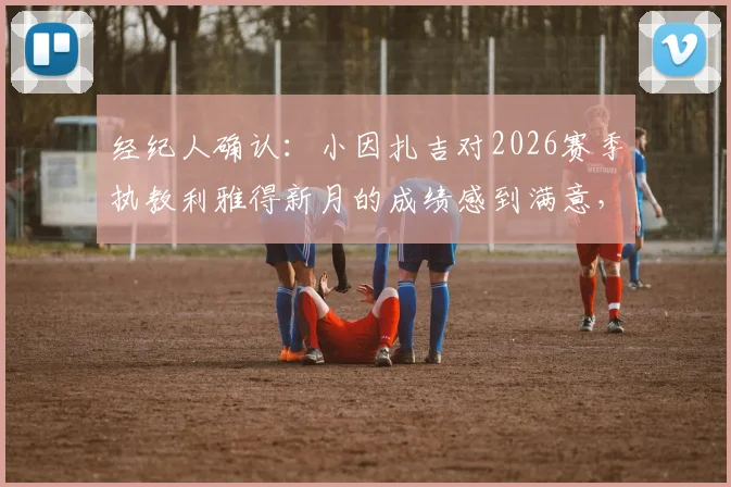经纪人确认:小因扎吉对2026赛季执教利雅得新月的成绩感到满意,未来计划引关注