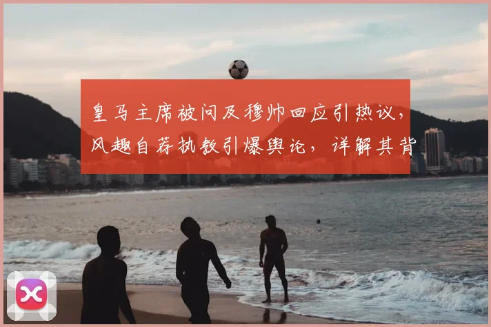皇马主席被问及穆帅回应引热议,风趣自荐执教引爆舆论,详解其背后深意与2026年传闻