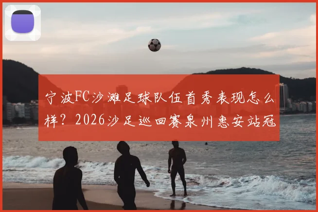 宁波FC沙滩足球队伍首秀表现怎么样?2026沙足巡回赛泉州惠安站冠军队伍深度解析与赛事看点回顾