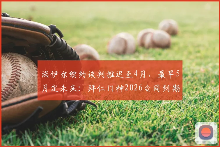 诺伊尔续约谈判推迟至4月，最早5月定未来：拜仁门神2026合同到期，去留悬念引关注