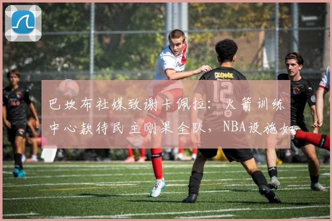 巴坎布社媒致谢卡佩拉：火箭训练中心款待民主刚果全队，NBA设施如何助力国家队备战2026？