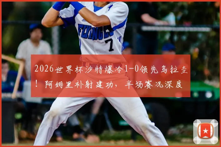 2026世界杯沙特爆冷1-0领先乌拉圭！阿姆里补射建功，半场赛况深度回顾与战术解析