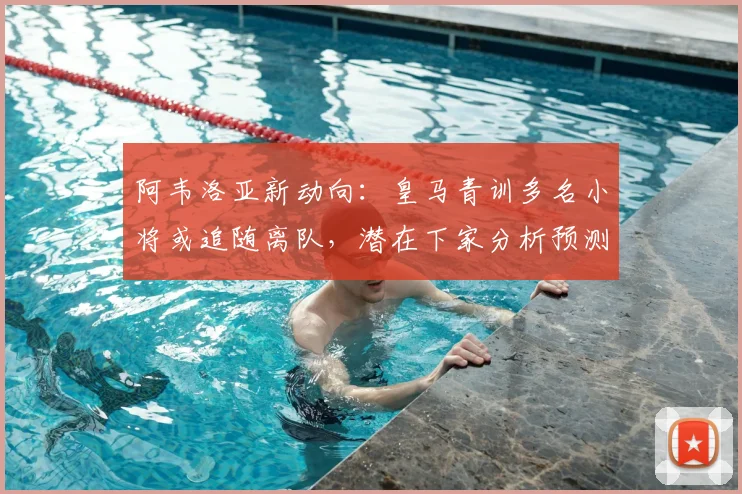 阿韦洛亚新动向：皇马青训多名小将或追随离队，潜在下家分析预测