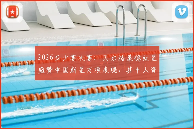 2026亚少赛决赛:贝尔格莱德红星盛赞中国新星万项表现,其个人资料与赛事回顾详解