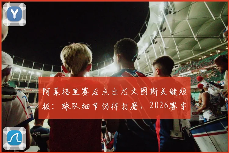 阿莱格里赛后点出尤文图斯关键短板:球队细节仍待打磨,2026赛季前四目标如何实现?附意甲争四形势深度解析