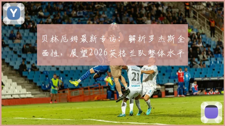 贝林厄姆最新专访:解析罗杰斯全面性,展望2026英格兰队整体水平现状与发展