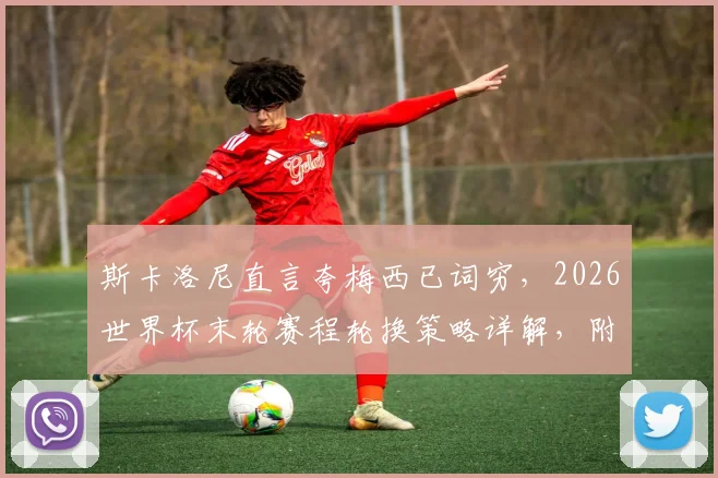 斯卡洛尼直言夸梅西已词穷，2026世界杯末轮赛程轮换策略详解，附教练完整访谈要点