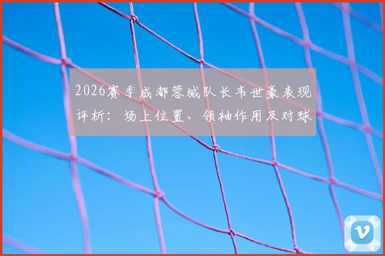 2026赛季成都蓉城队长韦世豪表现评析：场上位置、领袖作用及对球队攻防的真实影响力解读