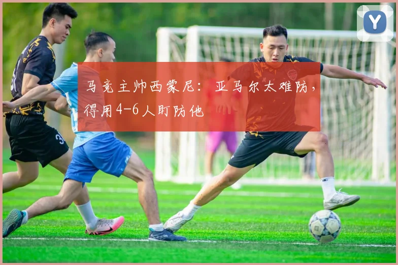 马竞主帅西蒙尼：亚马尔太难防，得用4-6人盯防他