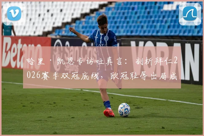 哈里·凯恩专访吐真言:剖析拜仁2026赛季双冠底线,欧冠耻辱出局成痛点,德国杯成最后救赎?