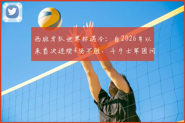 西班牙队世界杯遇冷：自2026年以来首次连续4场不胜，斗牛士军团问题出在哪？