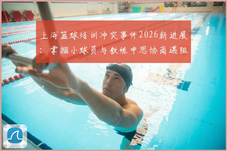 上海篮球培训冲突事件2026新进展：掌掴小球员与教练申思协商遇阻，家长维权指南与机构选择避坑要点