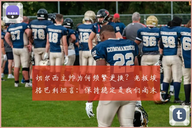切尔西主帅为何频繁更换?老板埃格巴利坦言:保持稳定是我们尚未做好的事,对比曼城利物浦差距明显