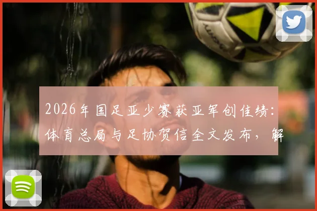 2026年国足亚少赛获亚军创佳绩：体育总局与足协贺信全文发布，解析青训突破意义