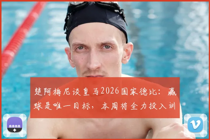 楚阿梅尼谈皇马2026国家德比：赢球是唯一目标，本周将全力投入训练备战