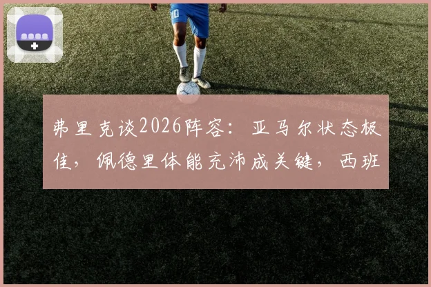 弗里克谈2026阵容:亚马尔状态极佳,佩德里体能充沛成关键,西班牙与德国备战前瞻