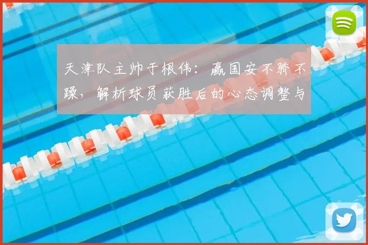 天津队主帅于根伟：赢国安不骄不躁，解析球员获胜后的心态调整与球场拼搏要点