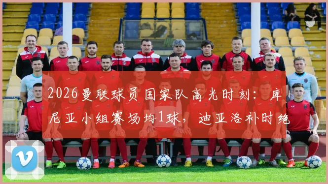 2026曼联球员国家队高光时刻：库尼亚小组赛场均1球，迪亚洛补时绝杀引关注