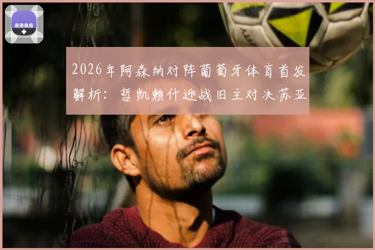 2026年阿森纳对阵葡萄牙体育首发解析：哲凯赖什迎战旧主对决苏亚雷斯，厄德高缺阵影响几何？附历史交锋与战术看点