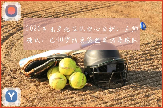 2026年克罗地亚队核心分析:主帅确认,已40岁的莫德里奇仍是球队关键推动力,附未来战术角色展望