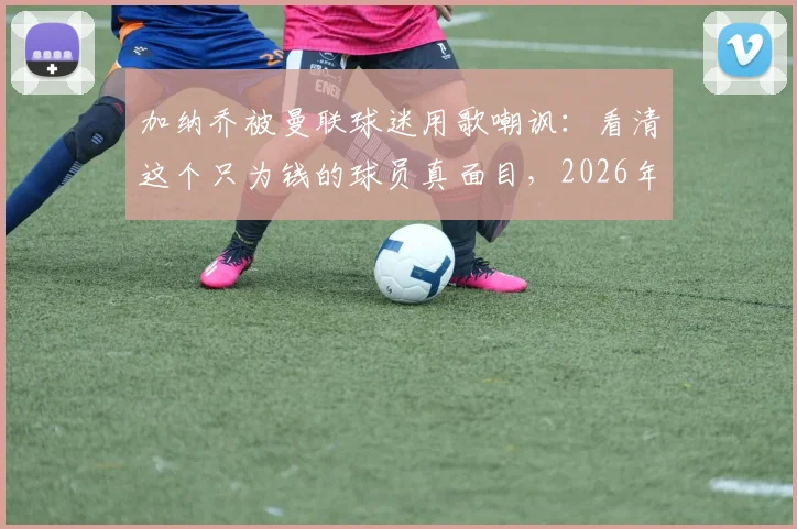 加纳乔被曼联球迷用歌嘲讽:看清这个只为钱的球员真面目,2026年风波详情回顾