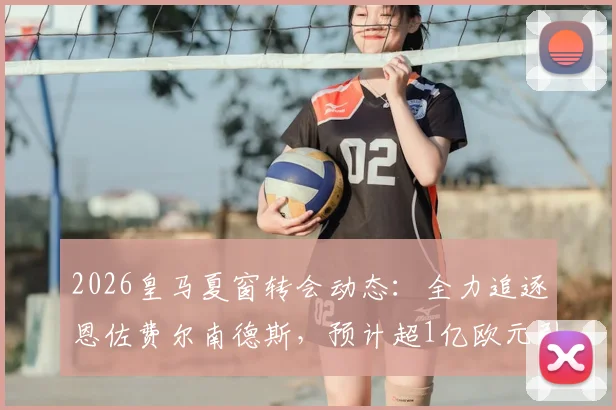 2026皇马夏窗转会动态:全力追逐恩佐费尔南德斯,预计超1亿欧元引援替代奥利塞