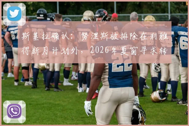 斯基拉确认：努涅斯被排除在利雅得新月计划外，2026年夏窗寻求转会离队，球员未来去向分析
