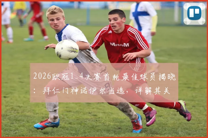 2026欧冠1_4决赛首轮最佳球员揭晓:拜仁门神诺伊尔当选,详解其关键扑救与赛事数据