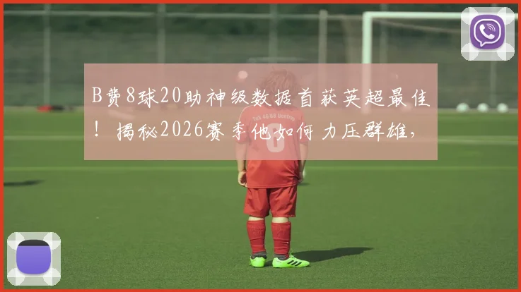 B费8球20助神级数据首获英超最佳！揭秘2026赛季他如何力压群雄，曼联核心价值全解析
