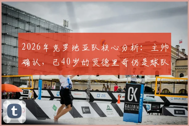 2026年克罗地亚队核心分析：主帅确认，已40岁的莫德里奇仍是球队关键推动力，附未来战术角色展望