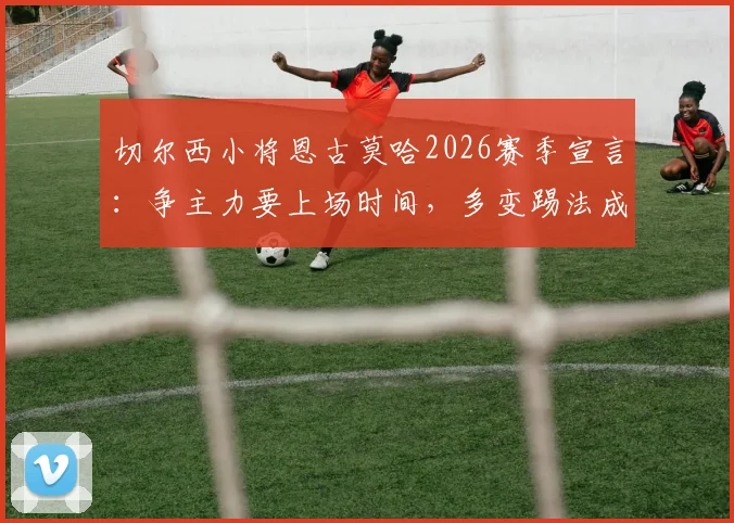 切尔西小将恩古莫哈2026赛季宣言：争主力要上场时间，多变踢法成秘密武器