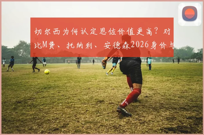 切尔西为何认定恩佐价值更高？对比M费、托纳利、安德森2026身价与队内地位解析