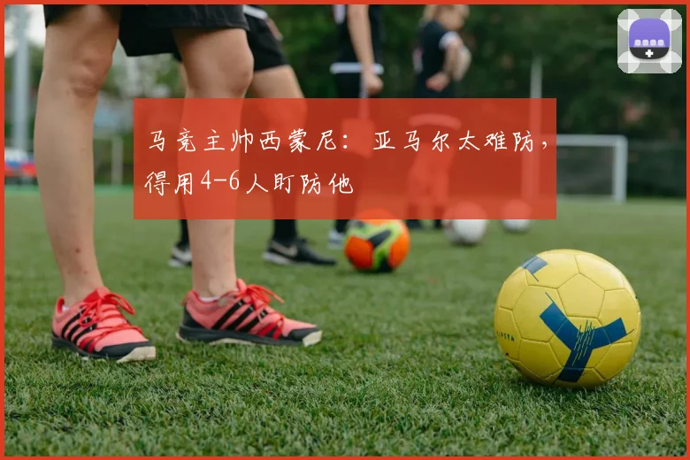 马竞主帅西蒙尼:亚马尔太难防,得用4-6人盯防他