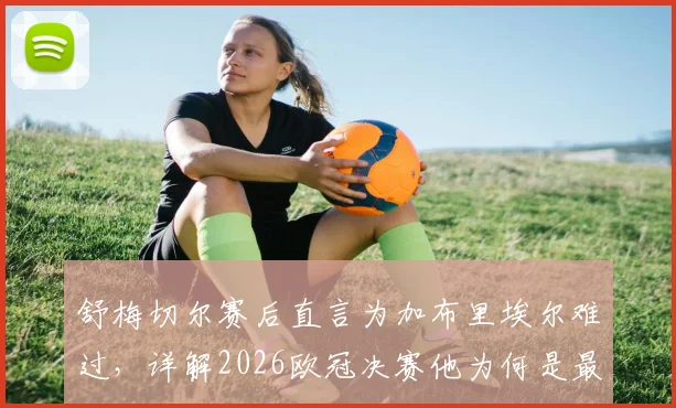 舒梅切尔赛后直言为加布里埃尔难过,详解2026欧冠决赛他为何是最佳球员