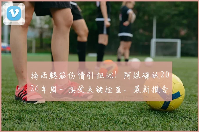 梅西腿筋伤情引担忧!阿媒确认2026年周一接受关键检查,最新报告出炉时间与缺阵比赛预测