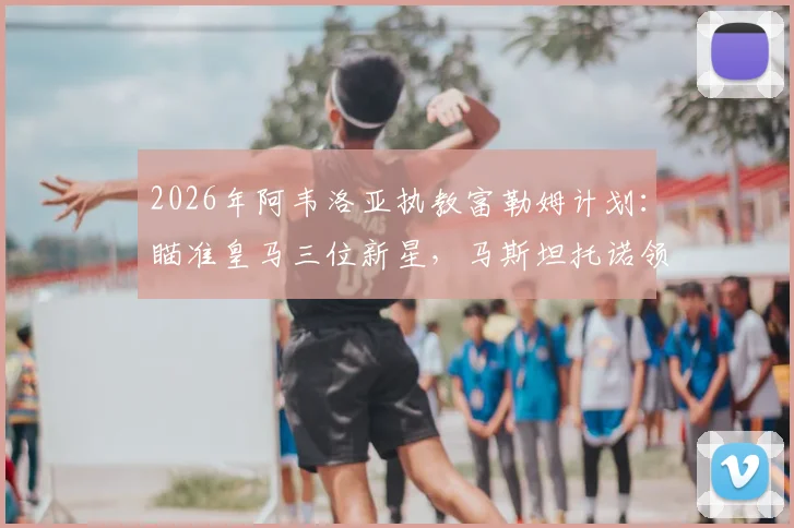 2026年阿韦洛亚执教富勒姆计划:瞄准皇马三位新星,马斯坦托诺领衔引援名单
