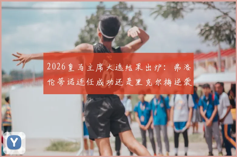 2026皇马主席大选结果出炉:弗洛伦蒂诺连任成功还是里克尔梅逆袭?附大选背景深度解析与对球队未来影响