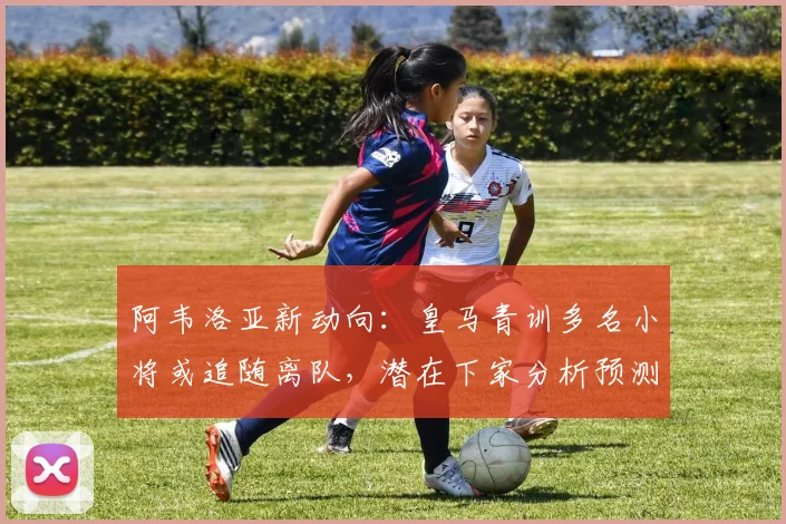 阿韦洛亚新动向：皇马青训多名小将或追随离队，潜在下家分析预测
