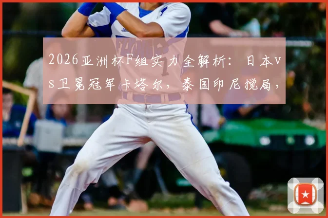 2026亚洲杯F组实力全解析:日本vs卫冕冠军卡塔尔,泰国印尼搅局,出线形势前瞻