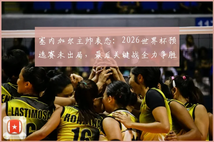 塞内加尔主帅表态:2026世界杯预选赛未出局,最后关键战全力争胜
