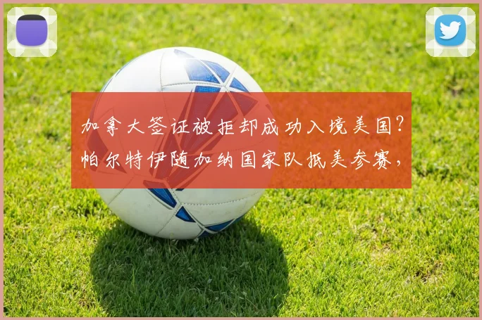 加拿大签证被拒却成功入境美国？帕尔特伊随加纳国家队抵美参赛，运动员签证问题引关注