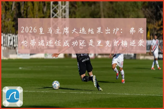 2026皇马主席大选结果出炉：弗洛伦蒂诺连任成功还是里克尔梅逆袭？附大选背景深度解析与对球队未来影响