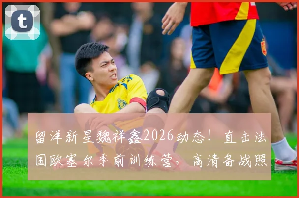 留洋新星魏祥鑫2026动态!直击法国欧塞尔季前训练营,高清备战照展现球员苦练细节
