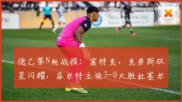 德乙第N轮战报:富特克、克劳斯双星闪耀,菲尔特主场3-0大胜杜塞尔多夫,客队防线问题全解析